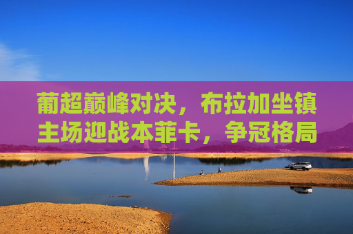 葡超巅峰对决，布拉加坐镇主场迎战本菲卡，争冠格局再起波澜，葡超巅峰对决，布拉加主场迎战本菲卡 争冠格局再起波澜