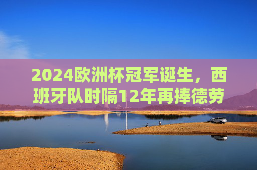 2024欧洲杯冠军诞生，西班牙队时隔12年再捧德劳内杯！2024欧洲杯冠军诞生，西班牙时隔12年再捧德劳内杯