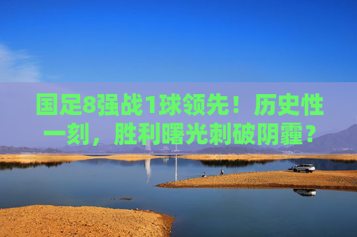 国足8强战1球领先!历史性一刻,胜利曙光刺破阴霾?历史性一刻!国足8强战1球领先,胜利曙光刺破阴霾