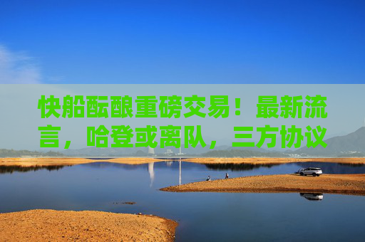 快船酝酿重磅交易！最新流言，哈登或离队，三方协议或重塑西部格局，快船三方交易酝酿！哈登或离队，西部格局或重塑