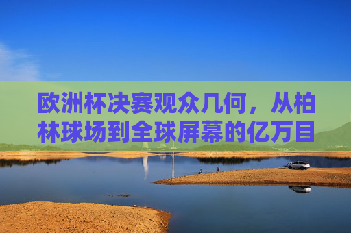 欧洲杯决赛观众几何,从柏林球场到全球屏幕的亿万目光,欧洲杯决赛,从柏林球场到全球屏幕的亿万目光