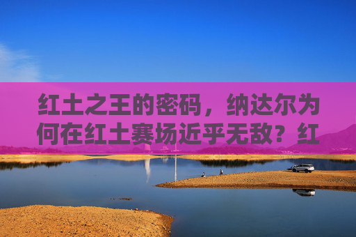 红土之王的密码,纳达尔为何在红土赛场近乎无敌?红土之王的密码,纳达尔红土赛场近乎无敌之谜