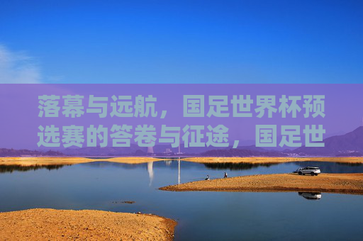 落幕与远航，国足世界杯预选赛的答卷与征途，国足世界杯预选赛，落幕答卷与远航征途
