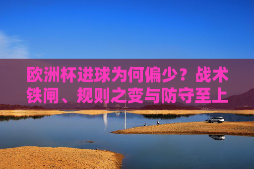 欧洲杯进球为何偏少?战术铁闸、规则之变与防守至上的博弈,欧洲杯进球偏少,战术铁闸、规则之变与防守至上的博弈