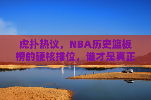 虎扑热议,NBA历史篮板榜的硬核排位,谁才是真正的篮板王?虎扑热议,NBA历史篮板榜硬核排位,谁才是真正的篮板王?