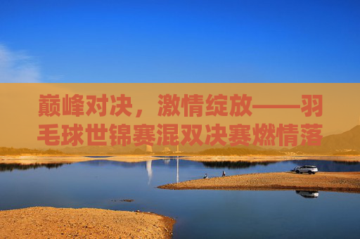 巅峰对决，激情绽放——羽毛球世锦赛混双决赛燃情落幕，巅峰对决，羽毛球世锦赛混双决赛激情落幕