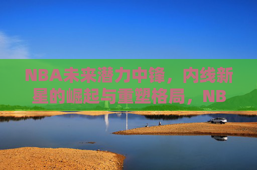 NBA未来潜力中锋,内线新星的崛起与重塑格局,NBA未来中锋崛起,重塑内线格局
