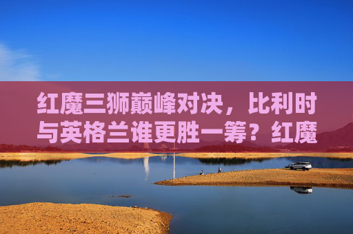 红魔三狮巅峰对决,比利时与英格兰谁更胜一筹?红魔三狮巅峰对决,比利时与英格兰谁更胜一筹?