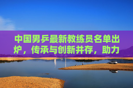中国男乒最新教练员名单出炉，传承与创新并存，助力国乒再创辉煌，中国男乒新教练名单出炉，传承创新铸辉煌
