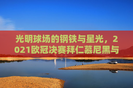 光明球场的钢铁与星光,2021欧冠决赛拜仁慕尼黑与切尔西的史诗对决,光明球场的钢铁星光,2021欧冠决赛拜仁慕尼黑与切尔西史诗对决
