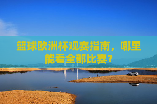 篮球欧洲杯观赛指南,哪里能看全部比赛?