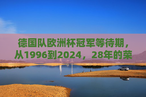 德国队欧洲杯冠军等待期,从1996到2024,28年的荣耀与遗憾,德国队欧洲杯冠军等待28载,1996-2024的荣耀与遗憾