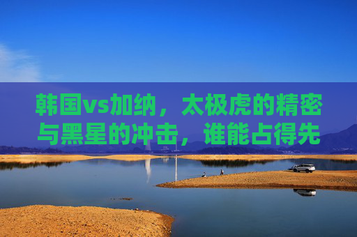 韩国vs加纳，太极虎的精密与黑星的冲击，谁能占得先机？太极虎vs黑星，精密对决冲击，谁能占先机？