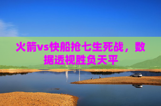 火箭vs快船抢七生死战,数据透视胜负天平