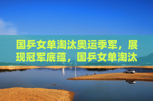 国乒女单淘汰奥运季军,展现冠军底蕴,国乒女单淘汰奥运季军 展现冠军底蕴
