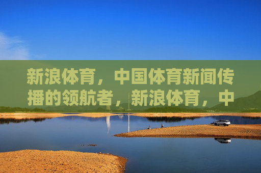 新浪体育，中国体育新闻传播的领航者，新浪体育，中国体育新闻传播的领航者