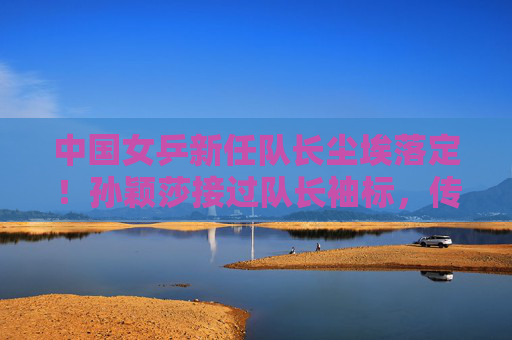中国女乒新任队长尘埃落定!孙颖莎接过队长袖标,传承铁军精神再启程,中国女乒新队长孙颖莎,传承铁军精神再启程