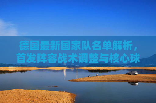 德国最新国家队名单解析,首发阵容战术调整与核心球员展望,德国最新国家队名单解析,首发战术调整与核心球员展望