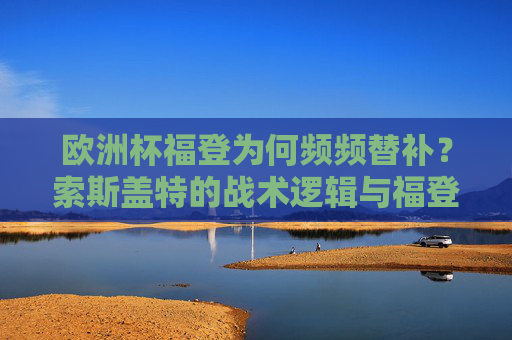 欧洲杯福登为何频频替补?索斯盖特的战术逻辑与福登的挑战,福登欧洲杯频频替补,索斯盖特战术逻辑与球员挑战