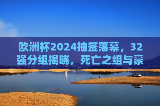 欧洲杯2024抽签落幕,32强分组揭晓,死亡之组与豪门盛宴共启夏夜足球狂欢,欧洲杯2024抽签落幕,32强分组揭晓,死亡之组与豪门盛宴共启夏夜狂欢