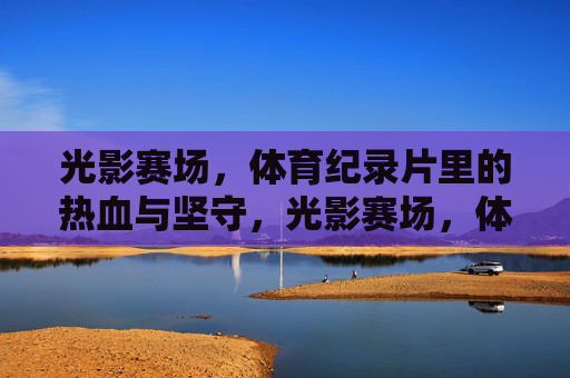 光影赛场,体育纪录片里的热血与坚守,光影赛场,体育纪录片的热血与坚守