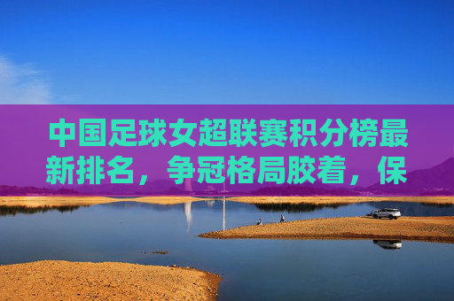 中国足球女超联赛积分榜最新排名,争冠格局胶着,保级悬念待解,中国足球女超联赛积分榜最新排名,争冠胶着,保级悬念待解