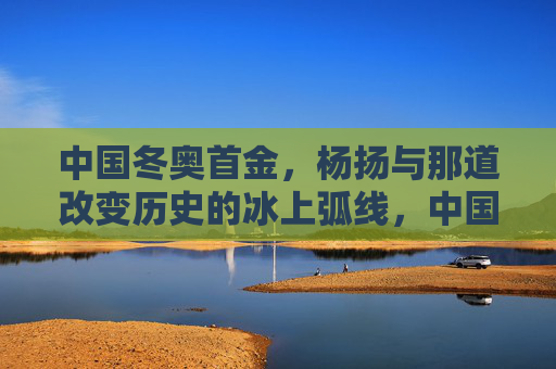 中国冬奥首金,杨扬与那道改变历史的冰上弧线,中国冬奥首金,杨扬与那道改变历史的冰上弧线