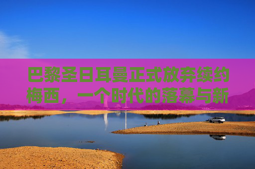 巴黎圣日耳曼正式放弃续约梅西,一个时代的落幕与新征程的序章,巴黎圣日耳曼放弃续约梅西,时代落幕,新征程序章