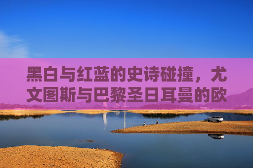 黑白与红蓝的史诗碰撞,尤文图斯与巴黎圣日耳曼的欧冠恩怨
