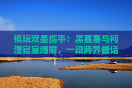 棋坛双星携手!黑嘉嘉与柯洁官宣结婚,一段跨界佳话引全网祝福,棋坛双星携手!黑嘉嘉柯洁官宣结婚