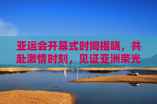 亚运会开幕式时间揭晓，共赴激情时刻，见证亚洲荣光，亚运会开幕式时间揭晓 共赴激情见证亚洲荣光