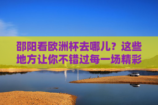 邵阳看欧洲杯去哪儿?这些地方让你不错过每一场精彩!邵阳看欧洲杯好去处,不错过每一场精彩!