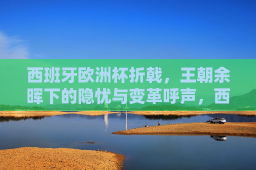 西班牙欧洲杯折戟，王朝余晖下的隐忧与变革呼声，西班牙欧洲杯折戟，王朝余晖下的隐忧与变革呼声