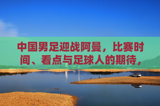 中国男足迎战阿曼，比赛时间、看点与足球人的期待，中国男足迎战阿曼，看点与足球人期待