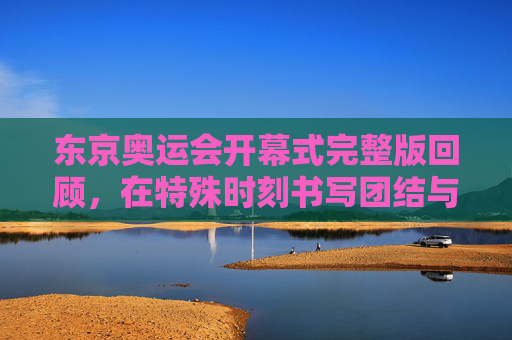 东京奥运会开幕式完整版回顾,在特殊时刻书写团结与希望的主题曲,东京奥运会开幕式完整回顾,特殊时刻的团结与希望之歌