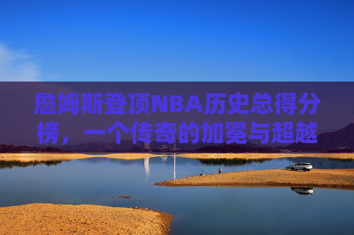 詹姆斯登顶NBA历史总得分榜,一个传奇的加冕与超越的永恒,詹姆斯登顶NBA历史总得分榜,传奇加冕与超越永恒