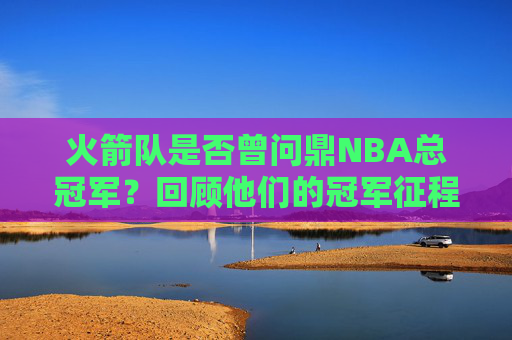 火箭队是否曾问鼎NBA总冠军？回顾他们的冠军征程与遗憾，火箭队NBA总冠军征程回顾，问鼎与遗憾