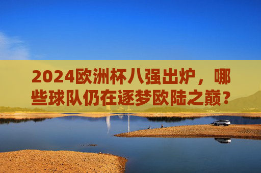 2024欧洲杯八强出炉，哪些球队仍在逐梦欧陆之巅？2024欧洲杯八强出炉，球队逐梦欧陆之巅