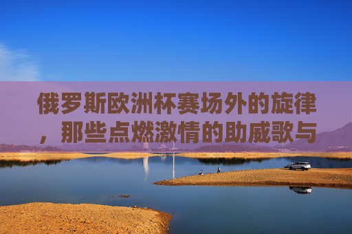 俄罗斯欧洲杯赛场外的旋律,那些点燃激情的助威歌与经典曲,俄罗斯欧洲杯赛场外的激情旋律,助威歌与经典曲