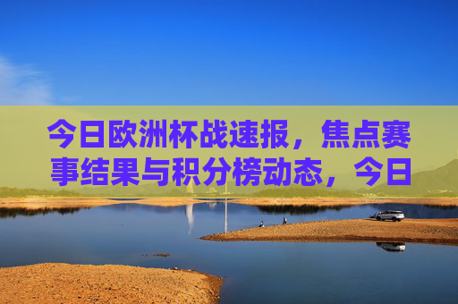 今日欧洲杯战速报,焦点赛事结果与积分榜动态,今日欧洲杯战速报,焦点赛事结果与积分榜动态