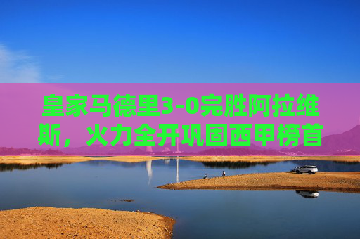 皇家马德里3-0完胜阿拉维斯,火力全开巩固西甲榜首,皇马3-0完胜阿拉维斯火力全开 巩固西甲榜首
