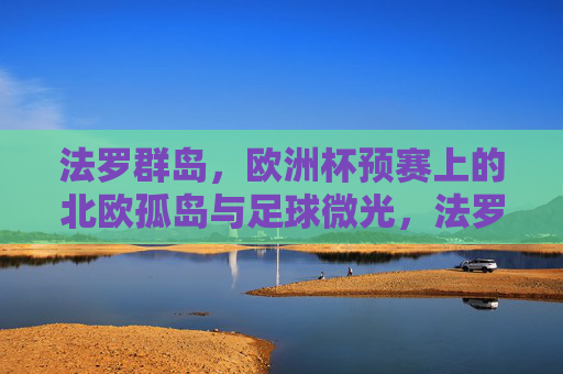法罗群岛,欧洲杯预赛上的北欧孤岛与足球微光,法罗群岛,北欧孤岛与欧洲杯预赛的足球微光