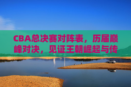 CBA总决赛对阵表,历届巅峰对决,见证王朝崛起与传奇传承,CBA总决赛巅峰对决,王朝崛起与传奇传承