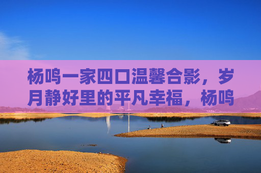 杨鸣一家四口温馨合影,岁月静好里的平凡幸福,杨鸣一家四口合影定格岁月静好平凡幸福