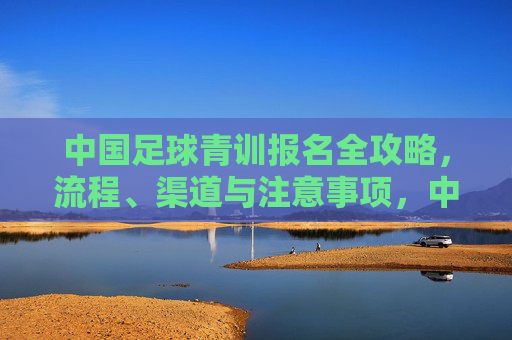 中国足球青训报名全攻略，流程、渠道与注意事项，中国足球青训报名全攻略，流程、渠道与注意事项