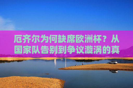 厄齐尔为何缺席欧洲杯?从国家队告别到争议漩涡的真相