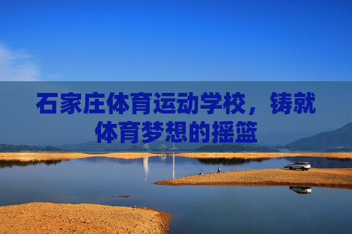 石家庄体育运动学校,铸就体育梦想的摇篮