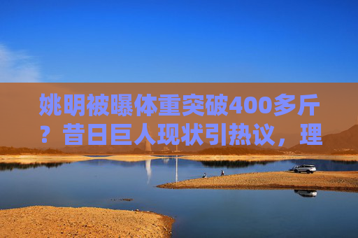 姚明被曝体重突破400多斤?昔日巨人现状引热议,理性看待身材变化,姚明体重破400斤引热议,理性看待巨人身材变化