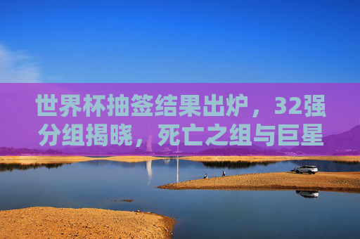 世界杯抽签结果出炉,32强分组揭晓,死亡之组与巨星对决引爆全球期待,世界杯32强分组揭晓,死亡之组、巨星对决引爆全球期待