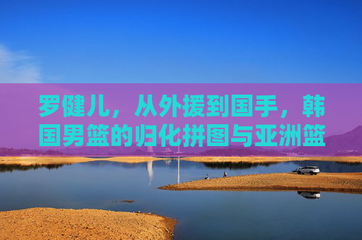 罗健儿,从外援到国手,韩国男篮的归化拼图与亚洲篮球新变局,罗健儿,从外援到国手,韩国男篮归化拼图与亚洲篮球新变局